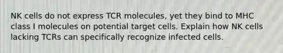 NK cells do not express TCR molecules, yet they bind to MHC class I molecules on potential target cells. Explain how NK cells lacking TCRs can specifically recognize infected cells.