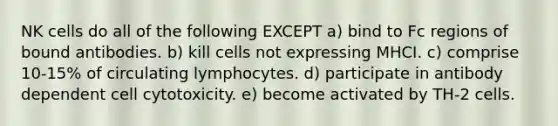 NK cells do all of the following EXCEPT a) bind to Fc regions of bound antibodies. b) kill cells not expressing MHCI. c) comprise 10-15% of circulating lymphocytes. d) participate in antibody dependent cell cytotoxicity. e) become activated by TH-2 cells.