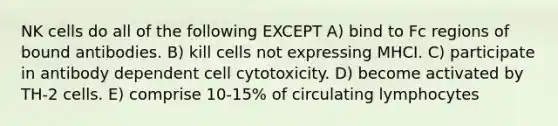 NK cells do all of the following EXCEPT A) bind to Fc regions of bound antibodies. B) kill cells not expressing MHCI. C) participate in antibody dependent cell cytotoxicity. D) become activated by TH-2 cells. E) comprise 10-15% of circulating lymphocytes