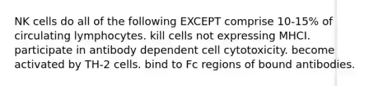 NK cells do all of the following EXCEPT comprise 10-15% of circulating lymphocytes. kill cells not expressing MHCI. participate in antibody dependent cell cytotoxicity. become activated by TH-2 cells. bind to Fc regions of bound antibodies.