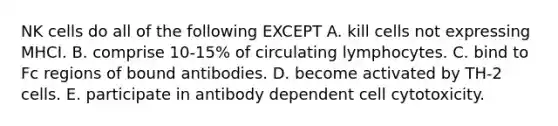 NK cells do all of the following EXCEPT A. kill cells not expressing MHCI. B. comprise 10-15% of circulating lymphocytes. C. bind to Fc regions of bound antibodies. D. become activated by TH-2 cells. E. participate in antibody dependent cell cytotoxicity.