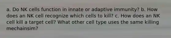 a. Do NK cells function in innate or adaptive immunity? b. How does an NK cell recognize which cells to kill? c. How does an NK cell kill a target cell? What other cell type uses the same killing mechainsim?