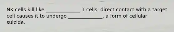 NK cells kill like ______________ T cells; direct contact with a target cell causes it to undergo ______________, a form of cellular suicide.