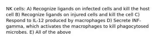 NK cells: A) Recognize ligands on infected cells and kill the host cell B) Recognize ligands on injured cells and kill the cell C) Respond to IL-12 produced by macrophages D) Secrete INF-gamma, which activates the macrophages to kill phagocytosed microbes. E) All of the above