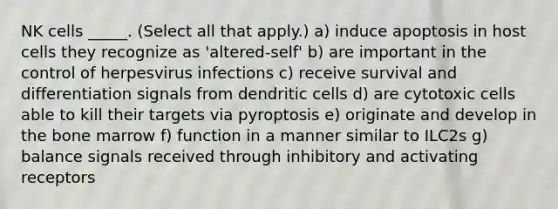 NK cells _____. (Select all that apply.) a) induce apoptosis in host cells they recognize as 'altered-self' b) are important in the control of herpesvirus infections c) receive survival and differentiation signals from dendritic cells d) are cytotoxic cells able to kill their targets via pyroptosis e) originate and develop in the bone marrow f) function in a manner similar to ILC2s g) balance signals received through inhibitory and activating receptors