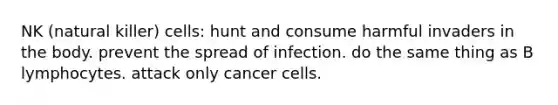 NK (natural killer) cells: hunt and consume harmful invaders in the body. prevent the spread of infection. do the same thing as B lymphocytes. attack only cancer cells.