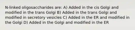 N-linked oligosaccharides are: A) Added in the cis Golgi and modified in the trans Golgi B) Added in the trans Golgi and modified in secretory vesicles C) Added in the ER and modified in the Golgi D) Added in the Golgi and modified in the ER