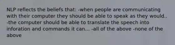 NLP reflects the beliefs that: -when people are communicating with their computer they should be able to speak as they would.. -the computer should be able to translate the speech into inforation and commands it can... -all of the above -none of the above