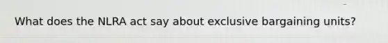 What does the NLRA act say about exclusive bargaining units?