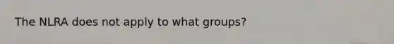 The NLRA does not apply to what groups?