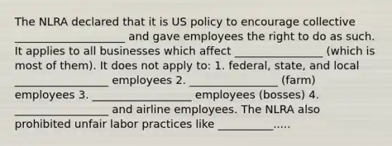 The NLRA declared that it is US policy to encourage collective ____________________ and gave employees the right to do as such. It applies to all businesses which affect ________________ (which is most of them). It does not apply to: 1. federal, state, and local _________________ employees 2. ________________ (farm) employees 3. __________________ employees (bosses) 4. _________________ and airline employees. The NLRA also prohibited unfair labor practices like __________.....