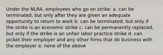 Under the NLRA, employees who go on strike: a. can be terminated, but only after they are given an adequate opportunity to return to work b. can be terminated, but only if the strike is an economic strike c. can be permanently replaced, but only if the strike is an unfair labor practice strike d. can picket their employer and any other firms that do business with the employer e. none of the above