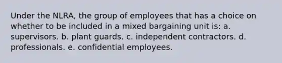 Under the NLRA, the group of employees that has a choice on whether to be included in a mixed bargaining unit is: a. supervisors. b. plant guards. c. independent contractors. d. professionals. e. confidential employees.