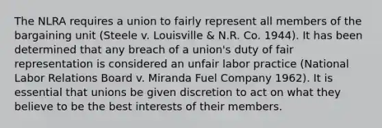 The NLRA requires a union to fairly represent all members of the bargaining unit (Steele v. Louisville & N.R. Co. 1944). It has been determined that any breach of a union's duty of fair representation is considered an unfair labor practice (National Labor Relations Board v. Miranda Fuel Company 1962). It is essential that unions be given discretion to act on what they believe to be the best interests of their members.