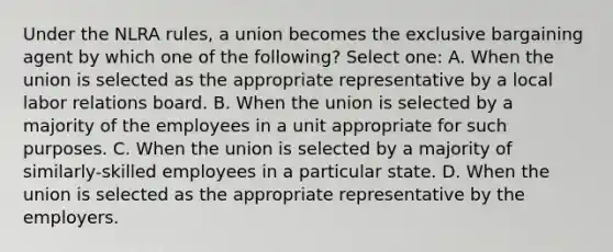 Under the NLRA rules, a union becomes the exclusive bargaining agent by which one of the following? Select one: A. When the union is selected as the appropriate representative by a local <a href='https://www.questionai.com/knowledge/kFCIh8Ok3E-labor-relations' class='anchor-knowledge'>labor relations</a> board. B. When the union is selected by a majority of the employees in a unit appropriate for such purposes. C. When the union is selected by a majority of similarly-skilled employees in a particular state. D. When the union is selected as the appropriate representative by the employers.