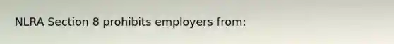 NLRA Section 8 prohibits employers from: