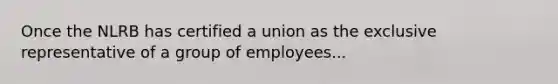 Once the NLRB has certified a union as the exclusive representative of a group of employees...