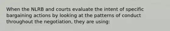 When the NLRB and courts evaluate the intent of specific bargaining actions by looking at the patterns of conduct throughout the negotiation, they are using: