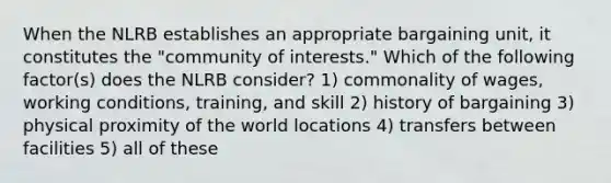 When the NLRB establishes an appropriate bargaining unit, it constitutes the "community of interests." Which of the following factor(s) does the NLRB consider? 1) commonality of wages, working conditions, training, and skill 2) history of bargaining 3) physical proximity of the world locations 4) transfers between facilities 5) all of these