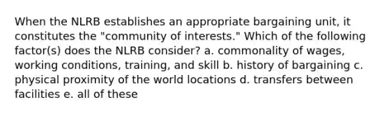 When the NLRB establishes an appropriate bargaining unit, it constitutes the "community of interests." Which of the following factor(s) does the NLRB consider? a. commonality of wages, working conditions, training, and skill b. history of bargaining c. physical proximity of the world locations d. transfers between facilities e. all of these