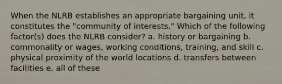 When the NLRB establishes an appropriate bargaining unit, it constitutes the "community of interests." Which of the following factor(s) does the NLRB consider? a. history or bargaining b. commonality or wages, working conditions, training, and skill c. physical proximity of the world locations d. transfers between facilities e. all of these