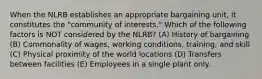 When the NLRB establishes an appropriate bargaining unit, it constitutes the "community of interests." Which of the following factors is NOT considered by the NLRB? (A) History of bargaining (B) Commonality of wages, working conditions, training, and skill (C) Physical proximity of the world locations (D) Transfers between facilities (E) Employees in a single plant only.