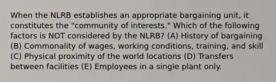 When the NLRB establishes an appropriate bargaining unit, it constitutes the "community of interests." Which of the following factors is NOT considered by the NLRB? (A) History of bargaining (B) Commonality of wages, working conditions, training, and skill (C) Physical proximity of the world locations (D) Transfers between facilities (E) Employees in a single plant only.