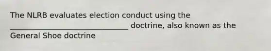 The NLRB evaluates election conduct using the _______________________________ doctrine, also known as the General Shoe doctrine