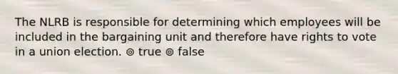 The NLRB is responsible for determining which employees will be included in the bargaining unit and therefore have rights to vote in a union election. ⊚ true ⊚ false