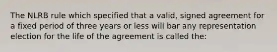 The NLRB rule which specified that a valid, signed agreement for a fixed period of three years or less will bar any representation election for the life of the agreement is called the: