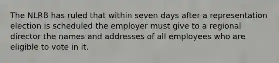 The NLRB has ruled that within seven days after a representation election is scheduled the employer must give to a regional director the names and addresses of all employees who are eligible to vote in it.