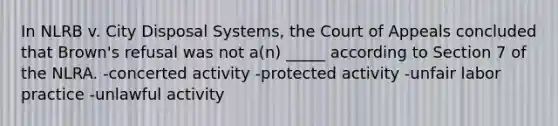 In NLRB v. City Disposal Systems, the Court of Appeals concluded that Brown's refusal was not a(n) _____ according to Section 7 of the NLRA. -concerted activity -protected activity -unfair labor practice -unlawful activity