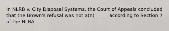 In NLRB v. City Disposal Systems, the Court of Appeals concluded that the Brown's refusal was not a(n) _____ according to Section 7 of the NLRA.​