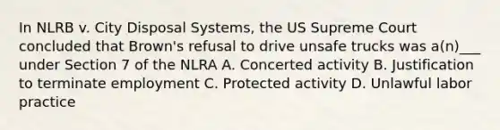 In NLRB v. City Disposal Systems, the US Supreme Court concluded that Brown's refusal to drive unsafe trucks was a(n)___ under Section 7 of the NLRA A. Concerted activity B. Justification to terminate employment C. Protected activity D. Unlawful labor practice