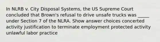 In NLRB v. City Disposal Systems, the US Supreme Court concluded that Brown's refusal to drive unsafe trucks was _____ under Section 7 of the NLRA.​ Show answer choices concerted activity justification to terminate employment protected activity unlawful labor practice