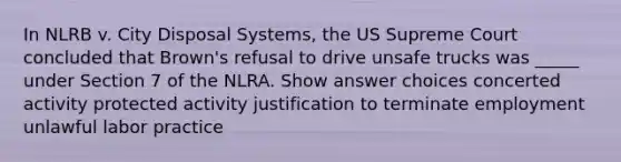 In NLRB v. City Disposal Systems, the US Supreme Court concluded that Brown's refusal to drive unsafe trucks was _____ under Section 7 of the NLRA.​ Show answer choices concerted activity protected activity justification to terminate employment unlawful labor practice