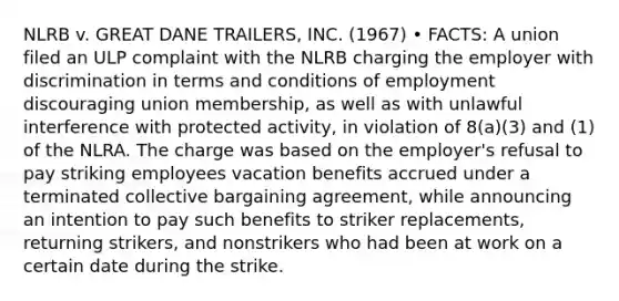 NLRB v. GREAT DANE TRAILERS, INC. (1967) • FACTS: A union filed an ULP complaint with the NLRB charging the employer with discrimination in terms and conditions of employment discouraging union membership, as well as with unlawful interference with protected activity, in violation of 8(a)(3) and (1) of the NLRA. The charge was based on the employer's refusal to pay striking employees vacation benefits accrued under a terminated collective bargaining agreement, while announcing an intention to pay such benefits to striker replacements, returning strikers, and nonstrikers who had been at work on a certain date during the strike.