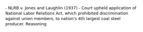 - NLRB v. Jones and Laughlin (1937) - Court upheld application of National Labor Relations Act, which prohibited discrimination against union members, to nation's 4th largest coal steel producer. Reasoning