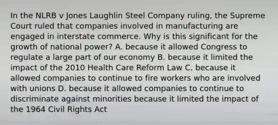 In the NLRB v Jones Laughlin Steel Company ruling, the Supreme Court ruled that companies involved in manufacturing are engaged in interstate commerce. Why is this significant for the growth of national power? A. because it allowed Congress to regulate a large part of our economy B. because it limited the impact of the 2010 Health Care Reform Law C. because it allowed companies to continue to fire workers who are involved with unions D. because it allowed companies to continue to discriminate against minorities because it limited the impact of the 1964 Civil Rights Act