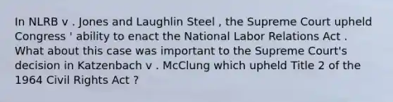 In NLRB v . Jones and Laughlin Steel , the Supreme Court upheld Congress ' ability to enact the National Labor Relations Act . What about this case was important to the Supreme Court's decision in Katzenbach v . McClung which upheld Title 2 of the 1964 Civil Rights Act ?