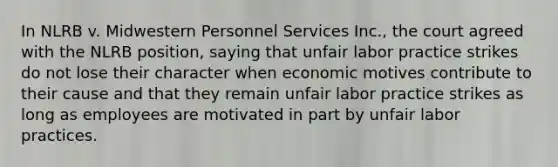 In NLRB v. Midwestern Personnel Services Inc., the court agreed with the NLRB position, saying that unfair labor practice strikes do not lose their character when economic motives contribute to their cause and that they remain unfair labor practice strikes as long as employees are motivated in part by unfair labor practices.