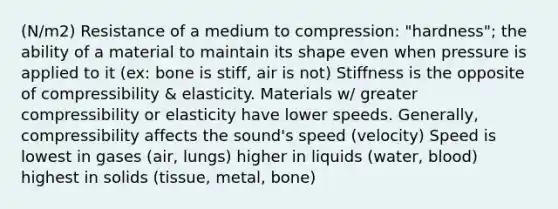 (N/m2) Resistance of a medium to compression: "hardness"; the ability of a material to maintain its shape even when pressure is applied to it (ex: bone is stiff, air is not) Stiffness is the opposite of compressibility & elasticity. Materials w/ greater compressibility or elasticity have lower speeds. Generally, compressibility affects the sound's speed (velocity) Speed is lowest in gases (air, lungs) higher in liquids (water, blood) highest in solids (tissue, metal, bone)