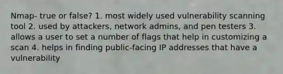 Nmap- true or false? 1. most widely used vulnerability scanning tool 2. used by attackers, network admins, and pen testers 3. allows a user to set a number of flags that help in customizing a scan 4. helps in finding public-facing IP addresses that have a vulnerability