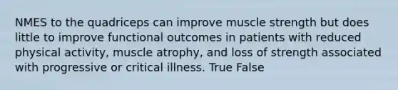 NMES to the quadriceps can improve muscle strength but does little to improve functional outcomes in patients with reduced physical activity, muscle atrophy, and loss of strength associated with progressive or critical illness. True False