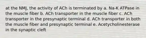 at the NMJ, the activity of ACh is terminated by a. Na-K ATPase in the muscle fiber b. ACh transporter in the muscle fiber c. ACh transporter in the presynaptic terminal d. ACh transporter in both the muscle fiber and presynaptic terminal e. Acetycholinesterase in the synaptic cleft