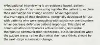 nMotivational interviewing is an evidence-based, patient-centered style of communicating nguides the patient to explore their motivation for change and the advantages and disadvantages of their decisions. nOriginally developed for use with patients who were struggling with substance use disorders nmay decrease defensive patient responses. This style of communication incorporates active listening and verbal therapeutic communication techniques, but is focused on what the patient wants rather than what the nurse thinks should be the next steps in behavior change.