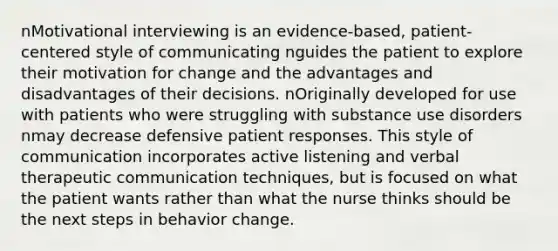 nMotivational interviewing is an evidence-based, patient-centered style of communicating nguides the patient to explore their motivation for change and the advantages and disadvantages of their decisions. nOriginally developed for use with patients who were struggling with substance use disorders nmay decrease defensive patient responses. This style of communication incorporates active listening and verbal therapeutic communication techniques, but is focused on what the patient wants rather than what the nurse thinks should be the next steps in behavior change.