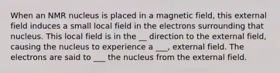 When an NMR nucleus is placed in a magnetic field, this external field induces a small local field in the electrons surrounding that nucleus. This local field is in the __ direction to the external field, causing the nucleus to experience a ___, external field. The electrons are said to ___ the nucleus from the external field.