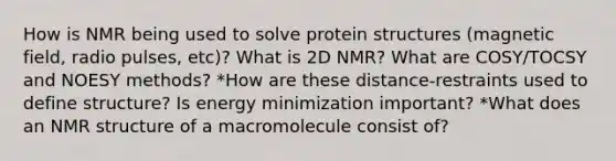 How is NMR being used to solve protein structures (magnetic field, radio pulses, etc)? What is 2D NMR? What are COSY/TOCSY and NOESY methods? *How are these distance-restraints used to define structure? Is energy minimization important? *What does an NMR structure of a macromolecule consist of?