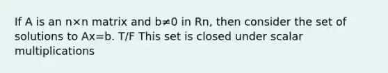 If A is an n×n matrix and b≠0 in Rn, then consider the set of solutions to Ax=b. T/F This set is closed under scalar multiplications